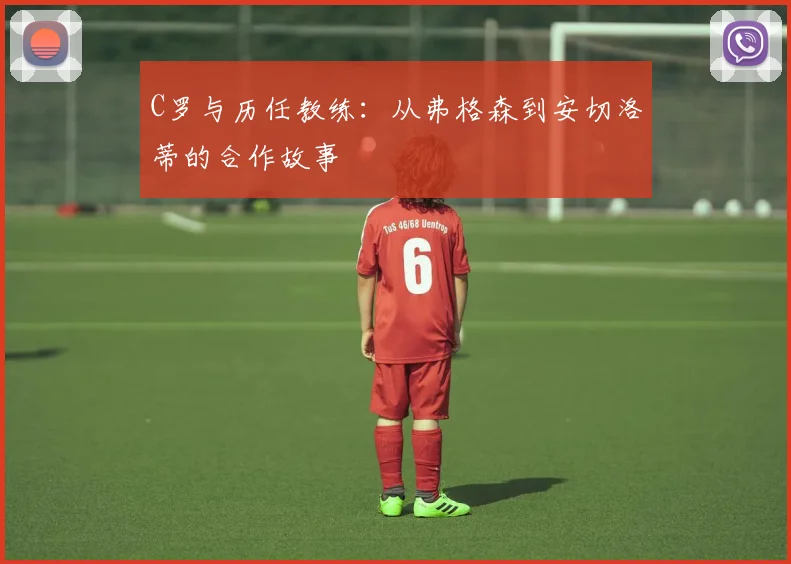 C罗与历任教练：从弗格森到安切洛蒂的合作故事