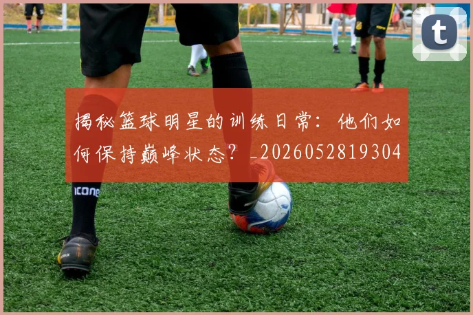 揭秘篮球明星的训练日常：他们如何保持巅峰状态？_20260528193045