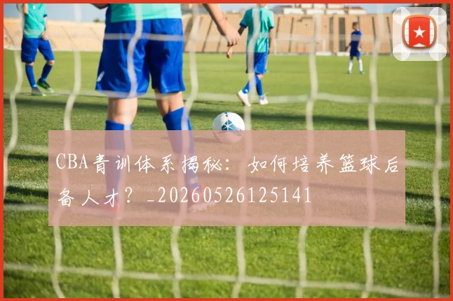 CBA青训体系揭秘：如何培养篮球后备人才？_20260526125141
